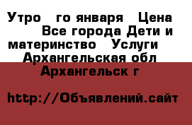  Утро 1-го января › Цена ­ 18 - Все города Дети и материнство » Услуги   . Архангельская обл.,Архангельск г.